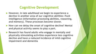 Cognitive Development
 However, in late adulthood we begin to experience a
decline in another area of our cognitive abilities—fluid
intelligence (information processing abilities, reasoning,
and memory). These processes become slower.
 How can we delay the onset of cognitive decline? Mental
and physical activity seems to play a part.
 Research has found adults who engage in mentally and
physically stimulating activities experience less cognitive
decline and have a reduced incidence of mild cognitive
impairment and dementia
 