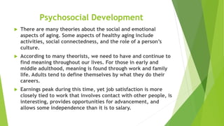 Psychosocial Development
 There are many theories about the social and emotional
aspects of aging. Some aspects of healthy aging include
activities, social connectedness, and the role of a person’s
culture.
 According to many theorists, we need to have and continue to
find meaning throughout our lives. For those in early and
middle adulthood, meaning is found through work and family
life. Adults tend to define themselves by what they do their
careers.
 Earnings peak during this time, yet job satisfaction is more
closely tied to work that involves contact with other people, is
interesting, provides opportunities for advancement, and
allows some independence than it is to salary.
 