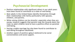 Psychosocial Development
 Positive relationships with significant others in our adult years
have been found to contribute to a state of well-being.
 Most adults in the United States identify themselves through
their relationships with family particularly with spouses,
children, and parents.
 While raising children can be stressful, especially when they are
young, research suggests that parents reap the rewards down the
road, as adult children tend to have a positive effect on parental
well-being.
 Having a stable marriage has also been found to contribute to
well-being throughout adulthood.
 Another aspect of positive aging is believed to be social
connectedness and social support.
 