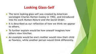 Looking Glass-Self
 The term looking glass self was created by American
sociologist Charles Horton Cooley in 1902, and introduced
into his work Human Nature and the Social Order.
 It is described as our reflection of how we think we appear
to others.
 To further explain would be how oneself imagines how
others view him/her.
 An example would be one's mother would view their child
as flawless, while another person would think differently.
 