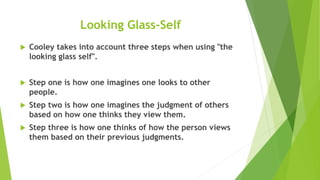 Looking Glass-Self
 Cooley takes into account three steps when using "the
looking glass self".
 Step one is how one imagines one looks to other
people.
 Step two is how one imagines the judgment of others
based on how one thinks they view them.
 Step three is how one thinks of how the person views
them based on their previous judgments.
 
