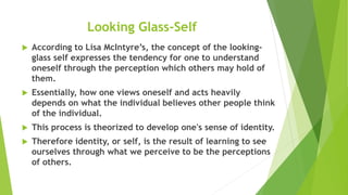 Looking Glass-Self
 According to Lisa McIntyre’s, the concept of the looking-
glass self expresses the tendency for one to understand
oneself through the perception which others may hold of
them.
 Essentially, how one views oneself and acts heavily
depends on what the individual believes other people think
of the individual.
 This process is theorized to develop one's sense of identity.
 Therefore identity, or self, is the result of learning to see
ourselves through what we perceive to be the perceptions
of others.
 