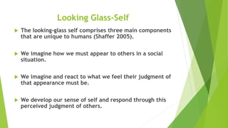 Looking Glass-Self
 The looking-glass self comprises three main components
that are unique to humans (Shaffer 2005).
 We imagine how we must appear to others in a social
situation.
 We imagine and react to what we feel their judgment of
that appearance must be.
 We develop our sense of self and respond through this
perceived judgment of others.
 