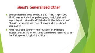 Mead’s Generalized Other
 George Herbert Mead (February 27, 1863 – April 26,
1931) was an American philosopher, sociologist and
psychologist, primarily affiliated with the University of
Chicago, where he was one of several distinguished
pragmatists.
 He is regarded as one of the founders of symbolic
interactionism and of what has come to be referred to as
the Chicago sociological tradition.
 