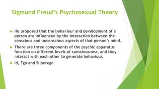 Sigmund Freud’s Psychosexual Theory
 He proposed that the behaviour and development of a
person are influenced by the interaction between the
conscious and unconscious aspects of that person’s mind.
 There are three components of the psychic apparatus
function on different levels of consciousness, and they
interact with each other to generate behaviour.
 Id, Ego and Superego
 