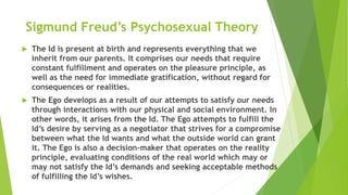Sigmund Freud’s Psychosexual Theory
 The Id is present at birth and represents everything that we
inherit from our parents. It comprises our needs that require
constant fulfillment and operates on the pleasure principle, as
well as the need for immediate gratification, without regard for
consequences or realities.
 The Ego develops as a result of our attempts to satisfy our needs
through interactions with our physical and social environment. In
other words, it arises from the Id. The Ego attempts to fulfill the
Id’s desire by serving as a negotiator that strives for a compromise
between what the Id wants and what the outside world can grant
it. The Ego is also a decision-maker that operates on the reality
principle, evaluating conditions of the real world which may or
may not satisfy the Id’s demands and seeking acceptable methods
of fulfilling the Id’s wishes.
 