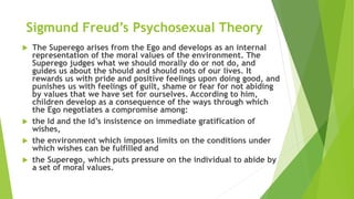 Sigmund Freud’s Psychosexual Theory
 The Superego arises from the Ego and develops as an internal
representation of the moral values of the environment. The
Superego judges what we should morally do or not do, and
guides us about the should and should nots of our lives. It
rewards us with pride and positive feelings upon doing good, and
punishes us with feelings of guilt, shame or fear for not abiding
by values that we have set for ourselves. According to him,
children develop as a consequence of the ways through which
the Ego negotiates a compromise among:
 the Id and the Id’s insistence on immediate gratification of
wishes,
 the environment which imposes limits on the conditions under
which wishes can be fulfilled and
 the Superego, which puts pressure on the individual to abide by
a set of moral values.
 