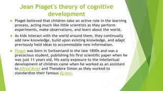 Jean Piaget's theory of cognitive
development
 Piaget believed that children take an active role in the learning
process, acting much like little scientists as they perform
experiments, make observations, and learn about the world.
 As kids interact with the world around them, they continually
add new knowledge, build upon existing knowledge, and adapt
previously held ideas to accommodate new information.
 Piaget was born in Switzerland in the late 1800s and was a
precocious student, publishing his first scientific paper when he
was just 11 years old. His early exposure to the intellectual
development of children came when he worked as an assistant
to Alfred Binet and Theodore Simon as they worked to
standardize their famous IQ test.
 