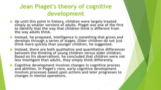 Jean Piaget's theory of cognitive
development
 Up until this point in history, children were largely treated
simply as smaller versions of adults. Piaget was one of the first
to identify that the way that children think is different from
the way adults think.
 Instead, he proposed, intelligence is something that grows and
develops through a series of stages. Older children do not just
think more quickly than younger children, he suggested.
 Instead, there are both qualitative and quantitative differences
between the thinking of young children versus older children.
Based on his observations, he concluded that children were not
less intelligent than adults, they simply think differently.
 Cognitive development involves changes in cognitive process
and abilities. In Piaget's view, early cognitive development
involves processes based upon actions and later progresses to
changes in mental operations.
 