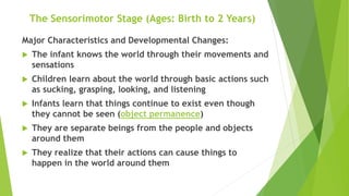 The Sensorimotor Stage (Ages: Birth to 2 Years)
Major Characteristics and Developmental Changes:
 The infant knows the world through their movements and
sensations
 Children learn about the world through basic actions such
as sucking, grasping, looking, and listening
 Infants learn that things continue to exist even though
they cannot be seen (object permanence)
 They are separate beings from the people and objects
around them
 They realize that their actions can cause things to
happen in the world around them
 