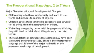 The Preoperational Stage Ages: 2 to 7 Years
Major Characteristics and Developmental Changes:
 Children begin to think symbolically and learn to use
words and pictures to represent objects.
 Children at this stage tend to be egocentric and struggle
to see things from the perspective of others.
 While they are getting better with language and thinking,
they still tend to think about things in very concrete
terms.
 The foundations of language development may have been
laid during the previous stage, but it is the emergence of
language that is one of the major hallmarks of the
preoperational stage of development.
 