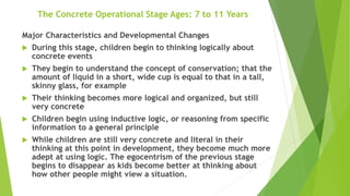 The Concrete Operational Stage Ages: 7 to 11 Years
Major Characteristics and Developmental Changes
 During this stage, children begin to thinking logically about
concrete events
 They begin to understand the concept of conservation; that the
amount of liquid in a short, wide cup is equal to that in a tall,
skinny glass, for example
 Their thinking becomes more logical and organized, but still
very concrete
 Children begin using inductive logic, or reasoning from specific
information to a general principle
 While children are still very concrete and literal in their
thinking at this point in development, they become much more
adept at using logic. The egocentrism of the previous stage
begins to disappear as kids become better at thinking about
how other people might view a situation.
 
