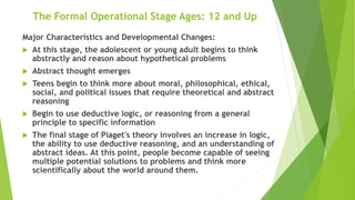 The Formal Operational Stage Ages: 12 and Up
Major Characteristics and Developmental Changes:
 At this stage, the adolescent or young adult begins to think
abstractly and reason about hypothetical problems
 Abstract thought emerges
 Teens begin to think more about moral, philosophical, ethical,
social, and political issues that require theoretical and abstract
reasoning
 Begin to use deductive logic, or reasoning from a general
principle to specific information
 The final stage of Piaget's theory involves an increase in logic,
the ability to use deductive reasoning, and an understanding of
abstract ideas. At this point, people become capable of seeing
multiple potential solutions to problems and think more
scientifically about the world around them.
 