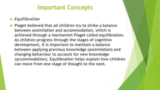 Important Concepts
 Equilibration
 Piaget believed that all children try to strike a balance
between assimilation and accommodation, which is
achieved through a mechanism Piaget called equilibration.
As children progress through the stages of cognitive
development, it is important to maintain a balance
between applying previous knowledge (assimilation) and
changing behaviour to account for new knowledge
(accommodation). Equilibration helps explain how children
can move from one stage of thought to the next.
 