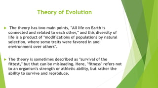 Theory of Evolution
 The theory has two main points, "All life on Earth is
connected and related to each other," and this diversity of
life is a product of "modifications of populations by natural
selection, where some traits were favored in and
environment over others".
 The theory is sometimes described as "survival of the
fittest," but that can be misleading. Here, "fitness" refers not
to an organism's strength or athletic ability, but rather the
ability to survive and reproduce.
 