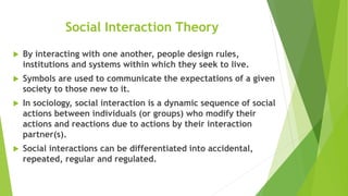 Social Interaction Theory
 By interacting with one another, people design rules,
institutions and systems within which they seek to live.
 Symbols are used to communicate the expectations of a given
society to those new to it.
 In sociology, social interaction is a dynamic sequence of social
actions between individuals (or groups) who modify their
actions and reactions due to actions by their interaction
partner(s).
 Social interactions can be differentiated into accidental,
repeated, regular and regulated.
 