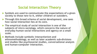 Social Interaction Theory
 Symbols are used to communicate the expectations of a given
society to those new to it, either children or outsiders.
 Through this broad schema of social development, one sees
how social interaction lies at its core.
 The empirical study of social interaction is one of the
subjects of micro sociology, which concerns the nature of
everyday human social interactions and agency on a small
scale.
 Methods include symbolic interactionism and
ethnomethodology, as well as later academic sub-divisions
and studies like psychosocial studies, conversational analysis
and human-computer interaction.
 