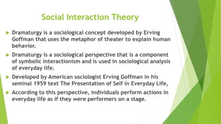 Social Interaction Theory
 Dramaturgy is a sociological concept developed by Erving
Goffman that uses the metaphor of theater to explain human
behavior.
 Dramaturgy is a sociological perspective that is a component
of symbolic interactionism and is used in sociological analysis
of everyday life.
 Developed by American sociologist Erving Goffman in his
seminal 1959 text The Presentation of Self in Everyday Life,
 According to this perspective, individuals perform actions in
everyday life as if they were performers on a stage.
 