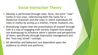 Social Interaction Theory
 Identity is performed through roles. Here, the term “role”
works in two ways, referencing both the name for a
theatrical character and the ways in which individuals fill
roles in reality by acting as a mother, friend, husband, etc.
 Dramaturgy argues that the presentation of oneself through
role is a way of engaging with society. Explain how people
use dramaturgy to influence other’s opinion and perspective
of them, specifically through impression management and
the “two-way street” concept.
 All identities and behaviors are dependent upon the
audience to whom one performs.
 