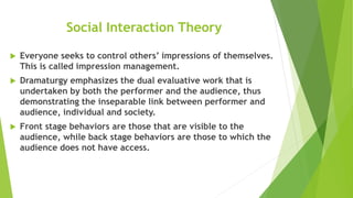 Social Interaction Theory
 Everyone seeks to control others’ impressions of themselves.
This is called impression management.
 Dramaturgy emphasizes the dual evaluative work that is
undertaken by both the performer and the audience, thus
demonstrating the inseparable link between performer and
audience, individual and society.
 Front stage behaviors are those that are visible to the
audience, while back stage behaviors are those to which the
audience does not have access.
 