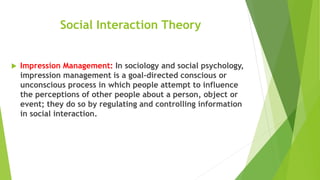 Social Interaction Theory
 Impression Management: In sociology and social psychology,
impression management is a goal-directed conscious or
unconscious process in which people attempt to influence
the perceptions of other people about a person, object or
event; they do so by regulating and controlling information
in social interaction.
 