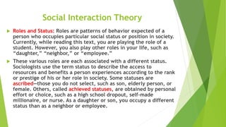 Social Interaction Theory
 Roles and Status: Roles are patterns of behavior expected of a
person who occupies particular social status or position in society.
Currently, while reading this text, you are playing the role of a
student. However, you also play other roles in your life, such as
“daughter,” “neighbor,” or “employee.”
 These various roles are each associated with a different status.
Sociologists use the term status to describe the access to
resources and benefits a person experiences according to the rank
or prestige of his or her role in society. Some statuses are
ascribed—those you do not select, such as son, elderly person, or
female. Others, called achieved statuses, are obtained by personal
effort or choice, such as a high school dropout, self-made
millionaire, or nurse. As a daughter or son, you occupy a different
status than as a neighbor or employee.
 