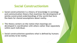 Social Constructionism
 Social constructionism is a theory of knowledge in sociology
and communication theory that examines the development of
jointly-constructed understandings of the world that form
the basis for shared assumptions about reality.
 The theory centers on the notion that meanings are
developed in coordination with others rather than separately
within each individual.
 Social constructionism questions what is defined by humans
and society to be reality.
 