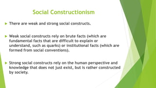 Social Constructionism
 There are weak and strong social constructs.
 Weak social constructs rely on brute facts (which are
fundamental facts that are difficult to explain or
understand, such as quarks) or institutional facts (which are
formed from social conventions).
 Strong social constructs rely on the human perspective and
knowledge that does not just exist, but is rather constructed
by society.
 