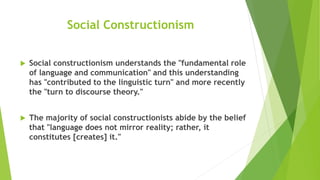 Social Constructionism
 Social constructionism understands the "fundamental role
of language and communication" and this understanding
has "contributed to the linguistic turn" and more recently
the "turn to discourse theory."
 The majority of social constructionists abide by the belief
that "language does not mirror reality; rather, it
constitutes [creates] it."
 