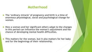 Motherhood
 The ‘ordinary miracle’ of pregnancy and birth is a time of
enormous physiological, social and psychological change for
women.
 How a woman and her significant others adapt to the changes
in this period can influence the woman’s adjustment and her
chance of developing mental health difficulties.
 This matters for the woman, but it also matters for her baby
and for the beginnings of their relationship.
 