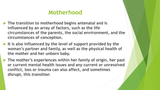 Motherhood
 The transition to motherhood begins antenatal and is
influenced by an array of factors, such as the life
circumstances of the parents, the social environment, and the
circumstances of conception.
 It is also influenced by the level of support provided by the
woman’s partner and family, as well as the physical health of
the mother and her unborn baby.
 The mother’s experiences within her family of origin, her past
or current mental health issues and any current or unresolved
conflict, loss or trauma can also affect, and sometimes
disrupt, this transition
 