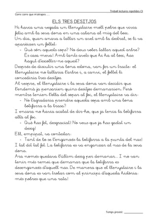 _________________________________________________________________Treball lectures repetides CI
Corre corre que m’atrapes ....

                           ELS TRES DESITJOS
Hi havia una vegada un llenyataire molt pobre que vivia
feliç amb la seva dona en una cabana al mig del bosc.
Un dia, quan anava a tallar un avet amb la destral, se li va
aparèixer un follet:
   - Què són aquests cops? No deus voler tallar aquest arbre?
       És casa meva! Amb tants avets que hi ha al bosc, has
       hagut d’escollir-ne aquest?
Després de discutir una bona estona, van fer un tracte: el
llenyataire no tallaria l’arbre i, a canvi, el follet li
concediria tres desitjos.
Al vespre, el llenyataire i la seva dona van decidir que
l’endemà ja pensarien quins desitjos demanarien. Però
mentre tenien l’olla del sopar al foc, el llenyataire va dir:
   - No t’agradaria prendre aquesta sopa amb una bona
       botifarra a la brasa?
I encara no havia acabat de dir-ho, que ja tenia la botifarra
allà al foc.
   - Què has fet, desgraciat! No veus que ja has gastat un
       desig!
Ell, empipat, va contestar:
   - Tant de bo se t’enganxés la botifarra a la punta del nas!
I tal dit tal fet. La botifarra es va enganxar al nas de la seva
dona.
Ara només quedava l’últim desig per demanar... I no van
tenir més remei que demanar que la botifarra es
desenganxés d’aquell nas. De manera que el llenyataire i la
seva dona es van trobar com al principi d’aquesta història:
més pobres que una rata!




                                                                  Temps previst: _____________
 