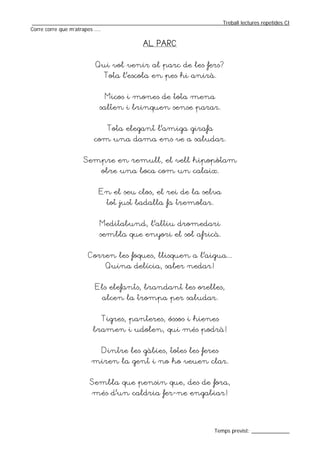 _________________________________________________________________Treball lectures repetides CI
Corre corre que m’atrapes ....

                                        AL PARC


                       Qui vol venir al parc de les fers?
                          Tota l’escola en pes hi anirà.


                           Micos i mones de tota mena
                         salten i brinquen sense parar.


                           Tota elegant l’amiga girafa
                       com una dama ens ve a saludar.


                   Sempre en remull, el vell hipopòtam
                         obre una boca com un calaix.


                        En el seu clos, el rei de la selva
                           tot just badalla fa tremolar.


                         Meditabund, l’altiu dromedari
                        sembla que enyori el sol africà.


                    Corren les foques, llisquen a l’aigua...
                           Quina delícia, saber nedar!


                       Els elefants, brandant les orelles,
                         alcen la trompa per saludar.


                         Tigres, panteres, óssos i hienes
                      bramen i udolen, qui més podrà!


                         Dintre les gàbies, totes les feres
                      miren la gent i no ho veuen clar.


                     Sembla que pensin que, des de fora,
                      més d’un caldria fer-ne engabiar!




                                                                  Temps previst: _____________
 