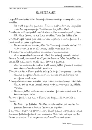 _________________________________________________________________Treball lectures repetides CI
Corre corre que m’atrapes ....

                                  EL PETIT AVET


El petit avet està trist. Té les fulles curtes i punxegudes com
agulles.
   - No vull aquestes punxes! Tots els arbres tenen les fulles
       més boniques que jo. Vull tenir les fulles d’or!
Arriba la nit i el petit avet s’adorm. Quan es desperta, diu:
   - Oh! Que bonic, ja no tinc agulles. Tinc les fulles d’or!
Un lladregot passa pel bosc, el veu li pren totes les fulles. El
petit avet es posa a plorar:
   - No en vull mai més, d’or. Vull unes fulles de vidre! El
       vidre també és molt bonic, brilla més que l’or.
I l’endemà, en despertar-se, crida molt content:
   - Ja no sóc d’or! Ja no sóc d’or! Tinc les fulles de vidre!
Però a la nit, un vent molt fort li trenca totes les fulles de
vidre. El petit avet, molt trist, torna a plorar.
   - Ja no vull ser de vidre. Vull unes fulles grosses i verdes,
       com les dels arbres dels jardins.
S’ha fet de dia i l’avet petitó està ple de fulles grosses i verdes.
   - Quina alegria! Ja sóc com els altres arbre. Ningú no
       em farà mal, ara.
Al cap d’una mica, arriba una cabra amb els seus cabridets.
   - Quin arbre més baixet. Aquí podreu menjar bé, fillets.
       Veniu.
   - Quines fulles més bones, mareta – fan els cabridets. I se
       les mengen totes.
Fa molt fred, és de nit, i l’avet, tot despullat, tremola i
plora:
   - No tinc cap fulleta... Ni d’or, ni de vidre, ni verda. Si
       pogués tornar a tenir les meves agulles...
I al matí, quan va sortir el sol, l’avet petitó tornava a tenir
les seves fulletes fortes i punxegudes. Mai més ningú no les
hi va prendre. I es va fer un arbre alt i molt gros.

                                                                  Temps previst: _____________
 