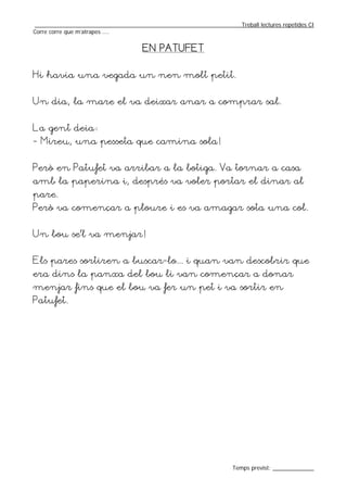 _________________________________________________________________Treball lectures repetides CI
Corre corre que m’atrapes ....


                                    EN PATUFET


Hi havia una vegada un nen molt petit.


Un dia, la mare el va deixar anar a comprar sal.


La gent deia:
- Mireu, una pesseta que camina sola!


Però en Patufet va arribar a la botiga. Va tornar a casa
amb la paperina i, després va voler portar el dinar al
pare.
Però va començar a ploure i es va amagar sota una col.


Un bou se’l va menjar!


Els pares sortiren a buscar-lo... i quan van descobrir que
era dins la panxa del bou li van començar a donar
menjar fins que el bou va fer un pet i va sortir en
Patufet.




                                                                  Temps previst: _____________
 