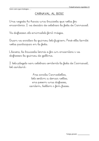 _________________________________________________________________Treball lectures repetides CI
Corre corre que m’atrapes ....


                              CARNAVAL AL BOSC


Una vegada hi havia una bruixeta que volia fer
encanteris. I va decidir de celebrar la festa de Carnaval.


Va disfressar els animalets fent màgia.


Quan va arribar la guineu tots fugiren. Però ella també
volia participar en la festa.


Llavors, la bruixeta tornà a fer un encanteri i va
disfressar la guineu de gallina.


I tots plegats van celebrar contents la festa de Carnaval,
tot cantant:


                           Ara arriba Carnestoltes,
                         tots sortim a donar voltes,
                          ens posem una disfressa,
                       cantem, ballem i fem fressa.




                                                                  Temps previst: _____________
 