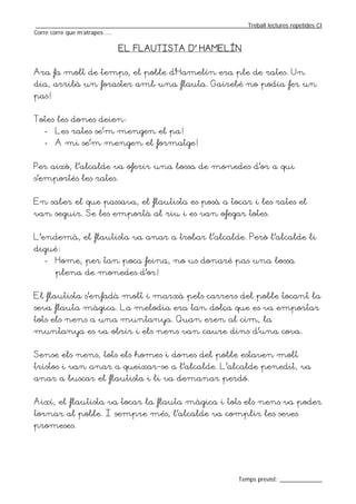 _________________________________________________________________Treball lectures repetides CI
Corre corre que m’atrapes ....

                           EL FLAUTISTA D’ HAMELÍN


Ara fa molt de temps, el poble d’Hamelín era ple de rates. Un
dia, arribà un foraster amb una flauta. Gairebé no podia fer un
pas!


Totes les dones deien:
   -   Les rates se’m mengen el pa!
   -   A mi se’m mengen el formatge!


Per això, l’alcalde va oferir una bossa de monedes d’or a qui
s’emportés les rates.


En saber el que passava, el flautista es posà a tocar i les rates el
van seguir. Se les emportà al riu i es van ofegar totes.


L’endemà, el flautista va anar a trobar l’alcalde. Però l’alcalde li
digué:
   -   Home, per tan poca feina, no us donaré pas una bossa
       plena de monedes d’or!


El flautista s’enfadà molt i marxà pels carrers del poble tocant la
seva flauta màgica. La melodia era tan dolça que es va emportar
tots els nens a una muntanya. Quan eren al cim, la
muntanya es va obrir i els nens van caure dins d’una cova.


Sense els nens, tots els homes i dones del poble estaven molt
tristos i van anar a queixar-se a l’alcalde. L’alcalde penedit, va
anar a buscar el flautista i li va demanar perdó.


Així, el flautista va tocar la flauta màgica i tots els nens va poder
tornar al poble. I sempre més, l’alcalde va complir les seves
promeses.




                                                                  Temps previst: _____________
 