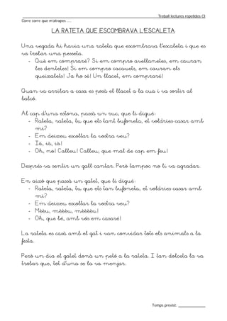 _________________________________________________________________Treball lectures repetides CI
Corre corre que m’atrapes ....

               LA RATETA QUE ESCOMBRAVA L’ESCALETA


Una vegada hi havia una rateta que escombrava l’escaleta i que es
va trobar una pesseta.
   -     Què em compraré? Si em compro avellanetes, em cauran
         les dentetes! Si em compro cacauets, em cauran els
         queixalets! Ja ho sé! Un llacet, em compraré!


Quan va arribar a casa es posà el llacet a la cua i va sortir al
balcó.


Al cap d’una estona, passà un ruc, que li digué:
   -     Rateta, rateta, tu que ets tant bufoneta, et voldries casar amb
         mi?
   -     Em deixeu escoltar la vostra veu?
   -     Ià, ià, ià!
   -     Oh, no! Calleu! Calleu, que mal de cap em feu!


Després va sentir un gall cantar. Però tampoc no li va agradar.


En això que passà un gatet, que li digué:
   -     Rateta, rateta, tu que ets tan bufoneta, et voldries casar amb
         mi?
   -     Em deixeu escoltar la vostra veu?
   -     Mèèu, mèèèu, mèèèèu!
   -     Oh, que bé, amb vós em casaré!


La rateta es casà amb el gat i van convidar tots els animals a la
festa.


Però un dia el gatet donà un petó a la rateta. I tan dolceta la va
trobar que, tot d’una se la va menjar.




                                                                  Temps previst: _____________
 