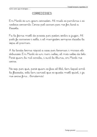 _________________________________________________________________Treball lectures repetides CI
Corre corre que m’atrapes ....


                           CORREDISSES


En Martí és un gran corredor. Al matí es pentina i es
vesteix corrents. Corre pel carrer per no fer tard a
l’escola.


Fa la feina molt de pressa per poder sortir a jugar. Al
pati fa carreres i salts, i al menjador sempre s’acaba la
sopa el primer.


A la tarda torna ràpid a casa per berenar i mirar els
dibuixos. En Martí és un nen veloç, el més veloç de tots.
Però quan la nit arriba, i surt la lluna, en Martí no
corre.


No sap per què, però quan es fica al llit, ben tapat amb
la flassada, està tan cansat que es queda molt quiet, i ja
no corre fins... l’endemà!




                                                                  Temps previst: _____________
 