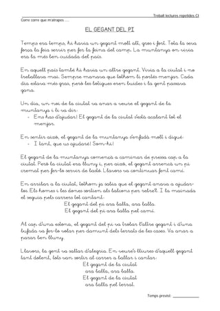 _________________________________________________________________Treball lectures repetides CI
Corre corre que m’atrapes ....

                                  EL GEGANT DEL PI


Temps era temps, hi havia un gegant molt alt, gros i fort. Tota la seva
força la feia servir per fer la feina del camp. La muntanya on vivia
era la més ben cuidada del país.


En aquell país també hi havia un altre gegant. Vivia a la ciutat i no
treballava mai. Sempre manava que tothom li portés menjar. Cada
dia estava més gras, però les botigues eren buides i la gent passava
gana.


Un dia, un noi de la ciutat va anar a veure el gegant de la
muntanya i li va dir:
   -   Ens has d’ajudar! El gegant de la ciutat s’està acabant tot el
       menjar.


En sentir això, el gegant de la muntanya s’enfadà molt i digué:
   -   I tant, que us ajudaré! Som-hi!


El gegant de la muntanya començà a caminar de pressa cap a la
ciutat. Però la ciutat era lluny i, per això, el gegant arrencà un pi
cremat per fer-lo servir de bastó. Llavors va continuar fent camí.


En arribar a la ciutat, tothom ja sabia que el gegant anava a ajudar-
los. Els homes i les dones sortien als balcons per rebre’l. I la mainada
el seguia pels carrers tot cantant:
                      El gegant del pi ara balla, ara balla.
                       El gegant del pi ara balla pel camí.


Al cap d’una estona, el gegant del pi va trobar l’altre gegant i d’una
bufada va fer-lo volar per damunt dels terrats de les cases. Va anar a
parar ben lluny.


Llavors, la gent va saltar d’alegria. En veure’s lliures d’aquell gegant
tant dolent, tots van sortir al carrer a ballar i cantar:
                                El gegant de la ciutat
                                 ara balla, ara balla.
                                El gegant de la ciutat
                                 ara balla pel terrat.

                                                                  Temps previst: _____________
 