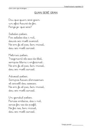 _________________________________________________________________Treball lectures repetides CI
Corre corre que m’atrapes ....


                                QUAN SERÉ GRAN


Diu que quan seré gran
un ofici hauré de fer.
Penjo jo: què seré?


Sabater potser.
Fer sabates dia i nit,
deurà ser molt avorrit.
No em fa el pes, ben mirat,
deu ser molt cansat.


Moliner potser.
Traginant els sacs de blat,
sempre blanc i enfarinat...
No em fa el pes, ben mirat,
deu ser molt cansat.


Advocat potser.
Sempre haver d’enraonar
el cervell deu assecar.
No em fa el pes, ben mirat,
deu ser molt cansat.


Un gandul potser.
Panxa enlaire, dia i nit,
sense fer res de profit.
No fer res, ben mirat,
deu ser molt cansat.




                                                                  Temps previst: _____________
 