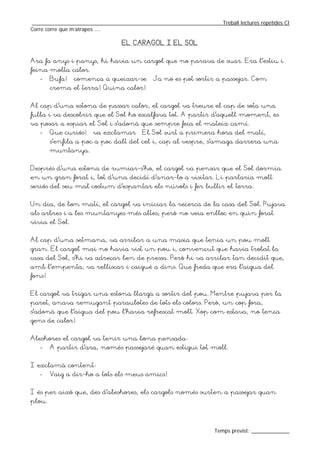 _________________________________________________________________Treball lectures repetides CI
Corre corre que m’atrapes ....

                                 EL CARAGOL I EL SOL


Ara fa anys i panys, hi havia un cargol que no parava de suar. Era l’estiu i
feina molta calor.
   -    Bufa! – comença a queixar-se – Ja no es pot sortir a passejar. Com
        crema el terra! Quina calor!


Al cap d’una estona de passar calor, el cargol va treure el cap de sota una
fulla i va descobrir que el Sol ho escalfava tot. A partir d’aquell moment, es
va posar a espiar el Sol i s’adonà que sempre feia el mateix camí.
   -    Que curiós! – va exclamar – El Sol surt a primera hora del matí,
        s’enfila a poc a poc dalt del cel i, cap al vespre, s’amaga darrera una
        muntanya.


Després d’una estona de rumiar-s’ho, el cargol va pensar que el Sol dormia
en un gran forat i, tot d’una decidí d’anar-lo a visitar. Li parlaria molt
seriós del seu mal costum d’espantar els núvols i fer bullir el terra.


Un dia, de bon matí, el cargol va iniciar la recerca de la casa del Sol. Pujava
als arbres i a les muntanyes més altes; però no veia enlloc en quin forat
vivia el Sol.


Al cap d’una setmana, va arribar a una masia que tenia un pou molt
gran. El cargol mai no havia vist un pou i, convençut que havia trobat la
casa del Sol, s’hi va adreçar ben de pressa. Però hi va arribar tan decidit que,
amb l’empenta, va relliscar i caigué a dins. Que freda que era l’aigua del
fons!


El cargol va trigar una estona llarga a sortir del pou. Mentre pujava per la
paret, anava remugant paraulotes de tots els colors. Però, un cop fora,
s’adonà que l’aigua del pou l’havia refrescat molt. Xop com estava, no tenia
gens de calor!


Aleshores el cargol va tenir una bona pensada:
   -    A partir d’ara, només passejaré quan estigui tot moll.


I exclamà content:
   -    Vaig a dir-ho a tots els meus amics!


I és per això que, des d’aleshores, els cargols només surten a passejar quan
plou.



                                                                  Temps previst: _____________
 