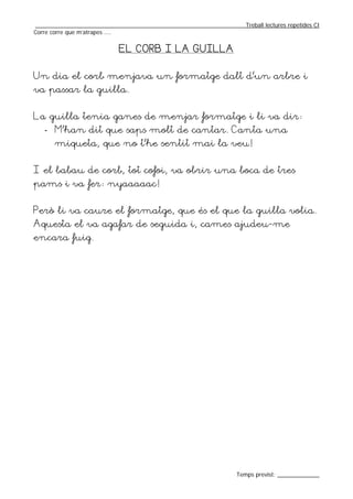 _________________________________________________________________Treball lectures repetides CI
Corre corre que m’atrapes ....


                            EL CORB I LA GUILLA


Un dia el corb menjava un formatge dalt d’un arbre i
va passar la guilla.


La guilla tenia ganes de menjar formatge i li va dir:
   - M’han dit que saps molt de cantar. Canta una
       miqueta, que no t’he sentit mai la veu!


I el babau de corb, tot cofoi, va obrir una boca de tres
pams i va fer: nyaaaaac!


Però li va caure el formatge, que és el que la guilla volia.
Aquesta el va agafar de seguida i, cames ajudeu-me
encara fuig.




                                                                  Temps previst: _____________
 