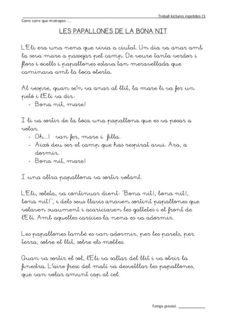 _________________________________________________________________Treball lectures repetides CI
Corre corre que m’atrapes ....

                   LES PAPALLONES DE LA BONA NIT


L’Eli era una nena que vivia a ciutat. Un dia va anar amb
la seva mare a passejar pel camp. De veure tanta verdor i
flors i ocells i papallones estava tan meravellada que
caminava amb la boca oberta.


Al vespre, quan se’n va anar al llit, la mare li va fer un
petó i l’Eli va dir:
   - Bona nit, mare!


I li va sortir de la boca una papallona que es va posar a
volar.
   - Oh...! – van fer, mare i filla.
   - Això deu ser el camp que has respirat avui. Ara, a
       dormir.
   - Bona nit, mare!


I una altra papallona va sortir volant.


L’Eli, soleta, va continuar dient: “Bona nit!, bona nit!,
bona nit!”, i dels seus llavis anaven sortint papallones que
volaven suaument i acariciaven les galtetes i el front de
l’Eli. Amb aquelles carícies la nena es va adormir.


Les papallones també es van adormir, per les parets, per
terra, sobre el llit, sobre els mobles.


Quan va sortir el sol, l’Eli va saltar del llit i va obrir la
finestra. L’aire fresc del matí va desvetllar les papallones,
que van volar amunt cap al cel.




                                                                  Temps previst: _____________
 