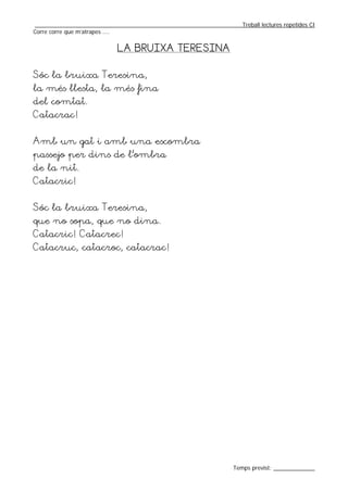 _________________________________________________________________Treball lectures repetides CI
Corre corre que m’atrapes ....


                            LA BRUIXA TERESINA


Sóc la bruixa Teresina,
la més llesta, la més fina
del comtat.
Catacrac!


Amb un gat i amb una escombra
passejo per dins de l’ombra
de la nit.
Catacric!


Sóc la bruixa Teresina,
que no sopa, que no dina.
Catacric! Catacrec!
Catacruc, catacroc, catacrac!




                                                                  Temps previst: _____________
 