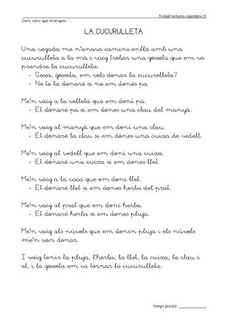 _________________________________________________________________Treball lectures repetides CI
Corre corre que m’atrapes ....


                                LA CUCURULLETA


Una vegada me n’anava camins enllà amb una
cucurulleta a la mà i vaig trobar una gosseta que em va
prendre la cucurulleta.
   - Gossa, gosseta, em vols donar la cucurelleta?
   - No te la donaré si no em donés pa.


Me’n vaig a la velleta que em doni pa.
   - Et donaré pa si em dones una clau del manyà.


Me’n vaig al manyà que em doni una clau.
   - Et donaré la clau si em dones una cuixa de vedell.


Me’n vaig al vedell que em doni una cuixa.
   - Et donaré una cuixa si em dones llet.


Me’n vaig a la vaca que em doni llet.
   - Et donaré llet si em dones herba del prat.


Me’n vaig al prat que em doni herba.
   - Et donaré herba si em dones pluja.


Me’n vaig als núvols que em donin pluja i els núvols
me’n van donar.


I vaig tenir la pluja, l’herba, la llet, la cuixa, la clau i
el, i la gosseta em va tornar la cucurulleta.




                                                                  Temps previst: _____________
 