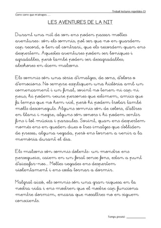 _________________________________________________________________Treball lectures repetides CI
Corre corre que m’atrapes ....


                       LES AVENTURES DE LA NIT


Durant una nit de son ens poden passar moltes
aventures: són els somnis; pot ser que no en guardem
cap record, o ben al contrari, que els recordem quan ens
despertem. Aquestes aventures poden ser boniques i
agradables, però també poden ser desagradables;
aleshores en diem malsons.


Els somnis són una sèrie d’imatges, de sons, d’olors o
d’emocions. No sempre expliquen una història amb un
començament i un final; sovint no tenen ni cap ni
peus; hi podem veure persones que estimem, amics que
fa temps que no hem vist, però hi podem trobar també
molts desconeguts. Alguns somnis són de colors, d’altres
en blanc i negre; alguns són sonors i hi podem sentir
fins i tot música i paraules. Sovint, quan ens despertem
només ens en queden dues o tres imatges que s’obliden
de pressa; alguna vegada, però ens tornen a venir a la
memòria durant el dia.


Els malsons són somnis dolents: un monstre ens
persegueix, caiem en un forat sense fons, estan a punt
d’aixafar-nos... Moltes vegades ens despertem
violentament i ens costa tornar a dormir.


Malgrat això, els somnis són una gran riquesa en la
nostra vida i ens mostren que el nostre cap funciona
mentre dormim, encara que nosaltres no en siguem
conscients.


                                                                  Temps previst: _____________
 