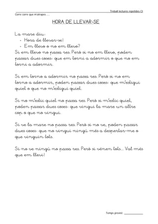 _________________________________________________________________Treball lectures repetides CI
Corre corre que m’atrapes ....


                           HORA DE LLEVAR-SE


La mare diu:
   - Hora de llevar-se!
   - Em llevo o no em llevo?
Si em llevo no passa res. Però si no em llevo, poden
passar dues coses: que em torni a adormir o que no em
torni a adormir.


Si em torno a adormir no passa res. Però si no em
torno a adormir, poden passar dues coses: que m’estigui
quiet o que no m’estigui quiet.


Si no m’estic quiet no passa res. Però si m’estic quiet,
poden passar dues coses: que vingui la mare un altre
cop o que no vingui.


Si ve la mare no passa res. Però si no ve, poden passar
dues coses: que no vingui ningú més a despertar-me o
que vinguin tots.


Si no ve ningú no passa res. Però si vénen tots... Val més
que em llevi!




                                                                  Temps previst: _____________
 