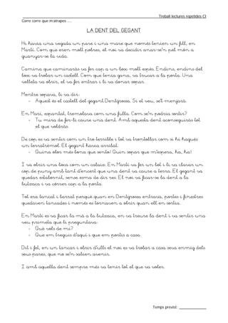 _________________________________________________________________Treball lectures repetides CI
Corre corre que m’atrapes ....

                                 LA DENT DEL GEGANT


Hi havia una vegada un pare i una mare que només tenien un fill, en
Martí. Com que eren molt pobres, el noi va decidir anar-se’n pel món a
guanyar-se la vida.


Camina que caminaràs va fer cap a un bosc molt espès. Endins, endins del
bosc va trobar un castell. Com que tenia gana, va trucar a la porta. Una
velleta va obrir, el va fer entrar i li va donar sopar.


Mentre sopava, li va dir:
   -   Aquest és el castell del gegant Dentgrossa. Si et veu, se’t menjarà.


En Marí, espantat, tremolava com una fulla. Com se’n podria sortir?
   -   Tu mira de fer-li caure una dent. Amb aquesta dent aconseguiràs tot
       el que voldràs.


De cop es va sentir com un tro terrible i tot va trontollar com si hi hagués
un terratrèmol. El gegant havia arribat.
   -   Quina olor més bona que sento! Quin sopar que m’espera, ha, ha!


I va obrir una boca com un calaix. En Martí va fer un bot i li va clavar un
cop de puny amb tant d’encert que una dent va caure a terra. El gegant va
quedar estabornit, sense esma de dir res. El noi va ficar-se la dent a la
butxaca i va córrer cap a la porta.


Tot era tancat i barrat perquè quan en Dentgrossa entrava, portes i finestres
quedaven tancades i només es tornaven a obrir quan ell en sortia.


En Martí es va ficar la mà a la butxaca, en va treure la dent i va sentir una
veu primeta que li preguntava:
   -   Què vols de mi?
   -   Que em treguis d’aquí i que em portis a casa.


Dit i fet, en un tancar i obrir d’ulls el noi es va trobar a casa seva enmig dels
seus pares, que no se’n sabien avenir.


I amb aquella dent sempre més va tenir tot el que va voler.




                                                                  Temps previst: _____________
 