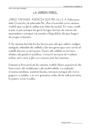 _________________________________________________________________Treball lectures repetides CI
Corre corre que m’atrapes ....


                               LA VORERA MÒBIL


JORDI TAFANER. AGÈNCIA QUATRE-ULLS. A Vilanova
dels Invents, al planeta Be, s’ha inventat una vorera
mòbil que va fent voltes per tota la ciutat. Es mou molt
a poc a poc perquè la gent tingui temps de veure els
aparadors i perquè no perdin l’equilibri els qui hagin
de pujar o baixar.


A la vorera també hi ha bancs per als qui volen viatjar
asseguts, sobretot els vellets i les senyores que van amb el
cistell d’anar a comprar. Quan els vellets es cansen
d’estar als jardins públics, mirant sempre el mateix
arbre, se’n van a fer un creuer per les voreres.


Gràcies a l’invent de la vorera mòbil s’han suprimit els
tramvies, els autobusos i els automòbils. La calçada
encara existeix, però és buida; serveix perquè els nens
juguin a pilota, i si un guàrdia urbà els la vol prendre,
li posen una multa.




                                                                  Temps previst: _____________
 